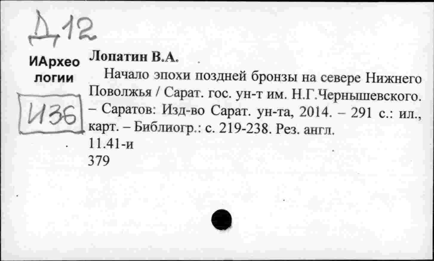 ﻿Д-12
ИАрхео
логии
Лопатин B.A.
Начало эпохи поздней бронзы на севере Нижнего Поволжья / Сарат. гос. ун-т им. Н.Г.Чернышевского. - Саратов: Изд-во Сарат. ун-та, 2014. - 291 с.: ил., карт. - Библиогр.: с. 219-238. Рез. англ.
11.41-и
379